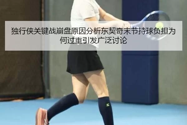 独行侠关键战崩盘原因分析东契奇末节持球负担为何过重引发广泛讨论